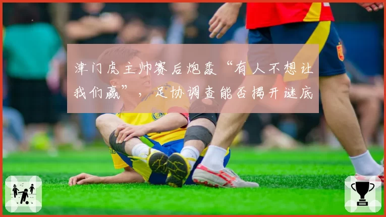 津门虎主帅赛后炮轰“有人不想让我们赢”，足协调查能否揭开谜底？
