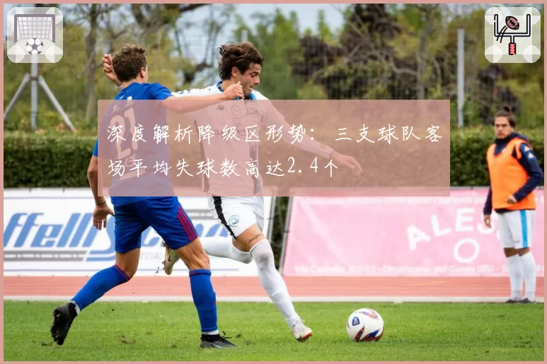 深度解析降级区形势：三支球队客场平均失球数高达2.4个
