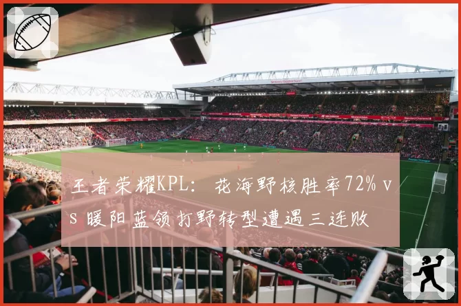 王者荣耀KPL：花海野核胜率72% vs 暖阳蓝领打野转型遭遇三连败