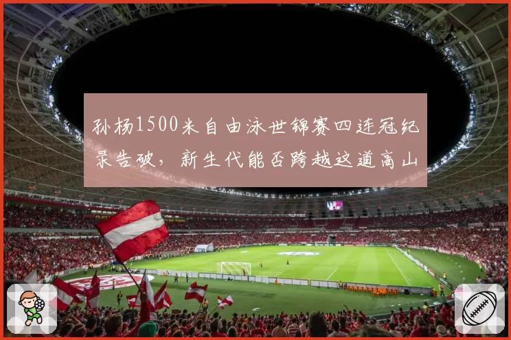 孙杨1500米自由泳世锦赛四连冠纪录告破,新生代能否跨越这道高山?