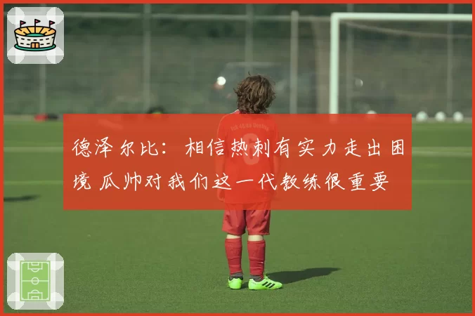 德泽尔比：相信热刺有实力走出困境 瓜帅对我们这一代教练很重要