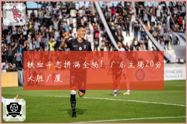 铁血斗志拼满全场！广东主场20分大胜广厦