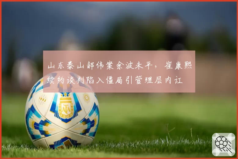 山东泰山郝伟案余波未平,崔康熙续约谈判陷入僵局引管理层内讧