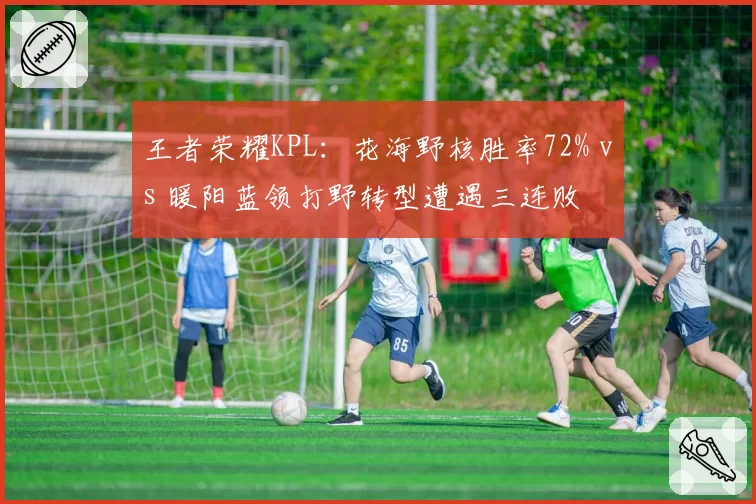 王者荣耀KPL：花海野核胜率72% vs 暖阳蓝领打野转型遭遇三连败