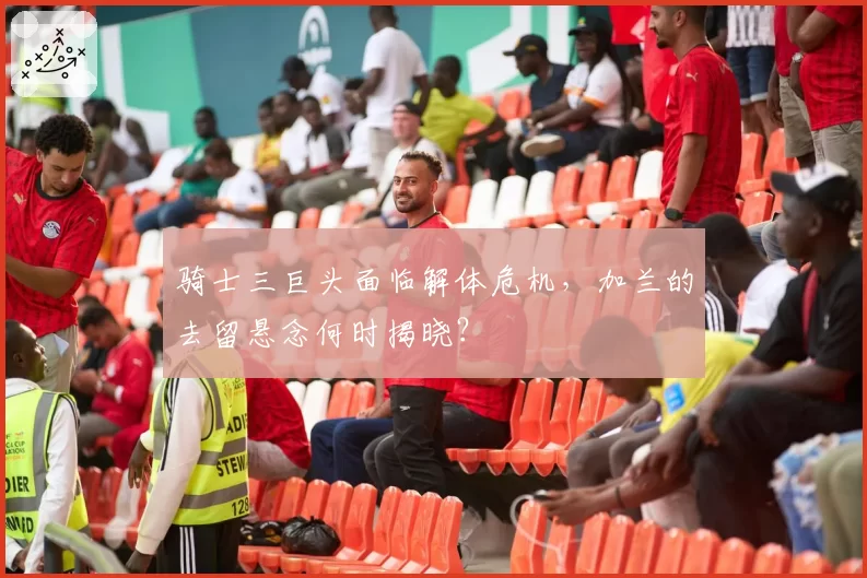 骑士三巨头面临解体危机,加兰的去留悬念何时揭晓?