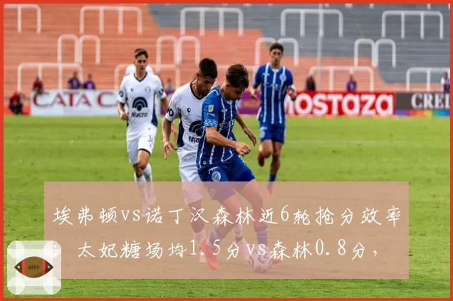 埃弗顿vs诺丁汉森林近6轮抢分效率:太妃糖场均1.5分vs森林0.8分,降级区生死线逆转