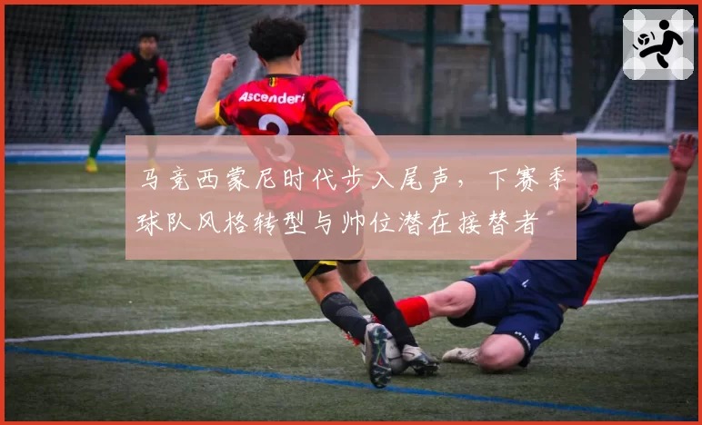 马竞西蒙尼时代步入尾声，下赛季球队风格转型与帅位潜在接替者