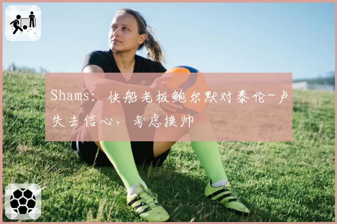 Shams：快船老板鲍尔默对泰伦-卢失去信心，考虑换帅