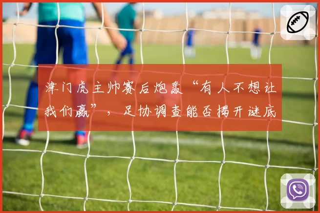 津门虎主帅赛后炮轰“有人不想让我们赢”,足协调查能否揭开谜底?