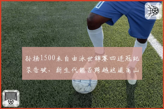 孙杨1500米自由泳世锦赛四连冠纪录告破,新生代能否跨越这道高山?