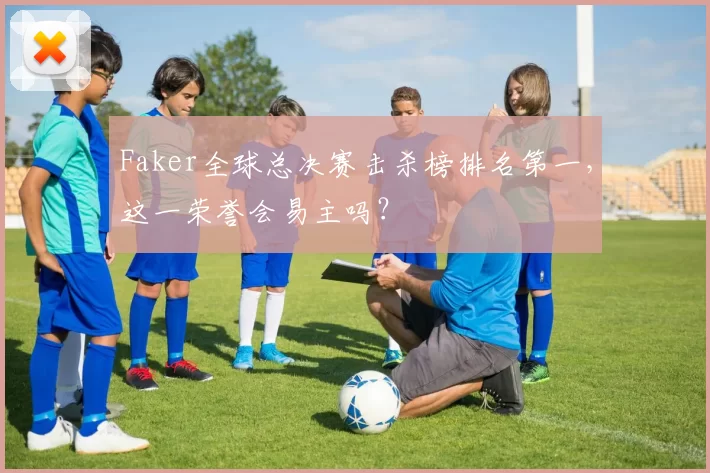Faker全球总决赛击杀榜排名第一,这一荣誉会易主吗?