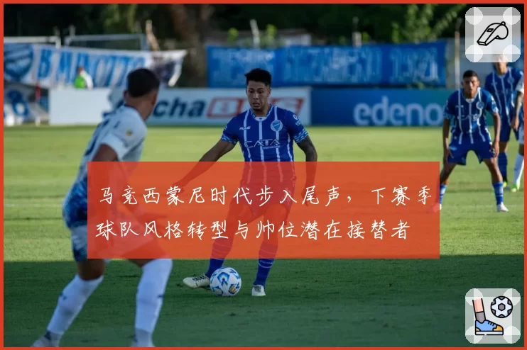 马竞西蒙尼时代步入尾声，下赛季球队风格转型与帅位潜在接替者