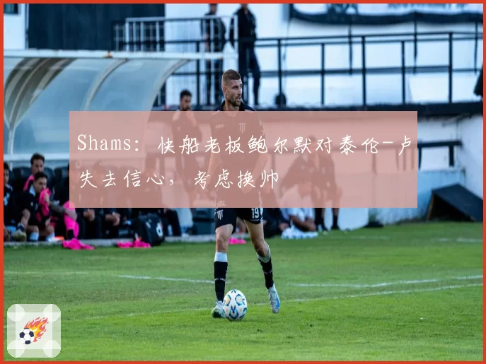 Shams:快船老板鲍尔默对泰伦-卢失去信心,考虑换帅