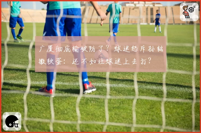 广厦彻底输破防了？球迷怒斥孙铭徽软蛋：还不如让球迷上去打？