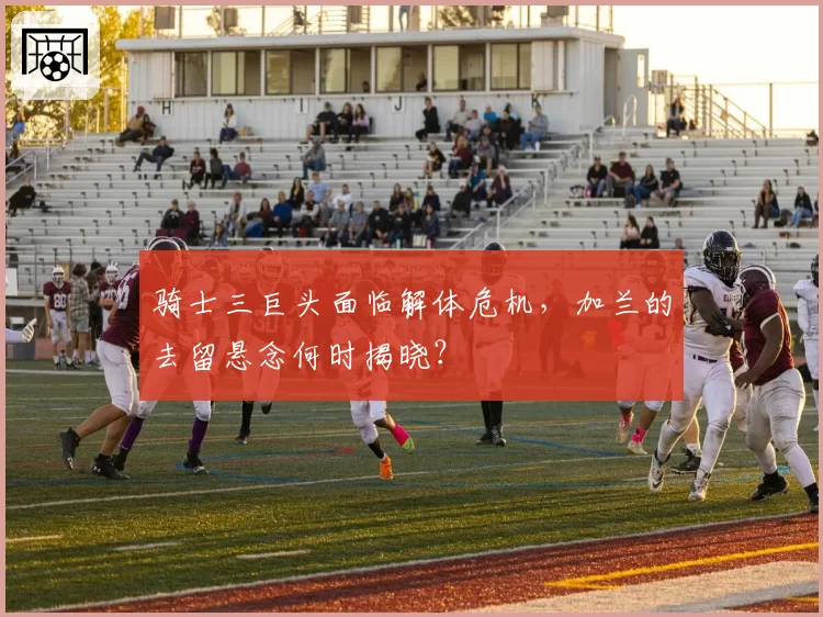 骑士三巨头面临解体危机,加兰的去留悬念何时揭晓?
