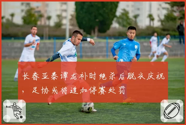 长春亚泰谭龙补时绝杀后脱衣庆祝,足协或将追加停赛处罚