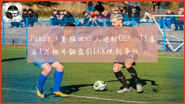 Faker沙皇推回四人逆转GEN,T1落后1万经济翻盘引LCK规则争议
