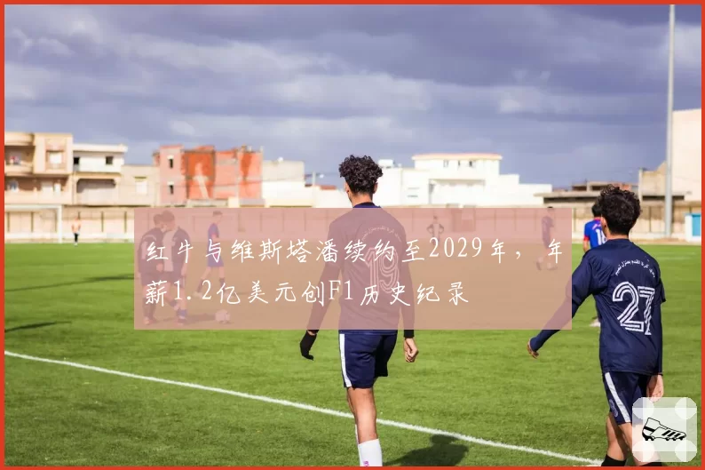 红牛与维斯塔潘续约至2029年,年薪1.2亿美元创F1历史纪录