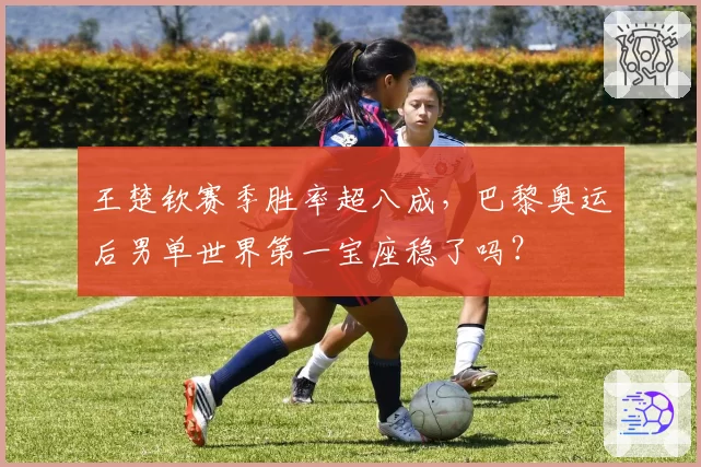王楚钦赛季胜率超八成,巴黎奥运后男单世界第一宝座稳了吗?