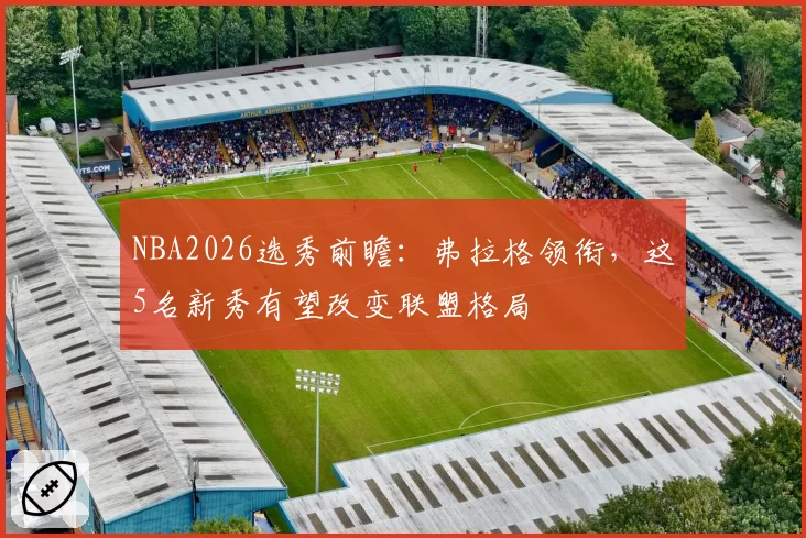 NBA2026选秀前瞻:弗拉格领衔,这5名新秀有望改变联盟格局