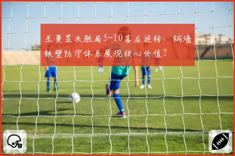 王曼昱决胜局5-10落后逆转,铜墙铁壁防守体系展现核心价值?