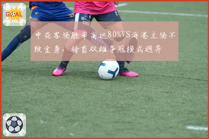 申花客场胜率高达80%VS海港主场不败金身,榜首双雄争冠模式迥异