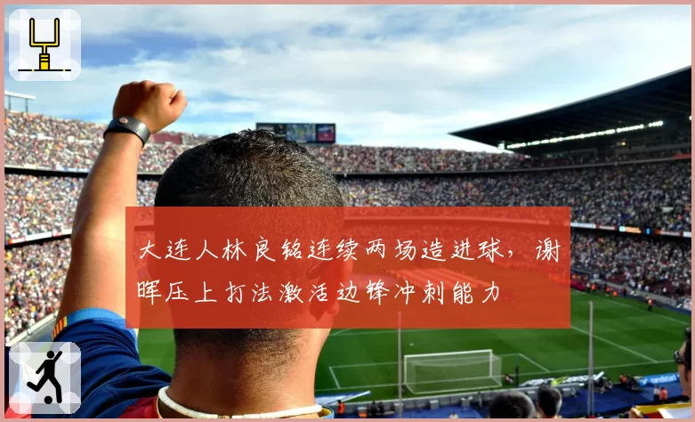 大连人林良铭连续两场造进球,谢晖压上打法激活边锋冲刺能力