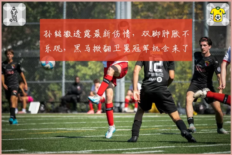 孙铭徽透露最新伤情,双脚肿胀不乐观,黑马掀翻卫冕冠军机会来了
