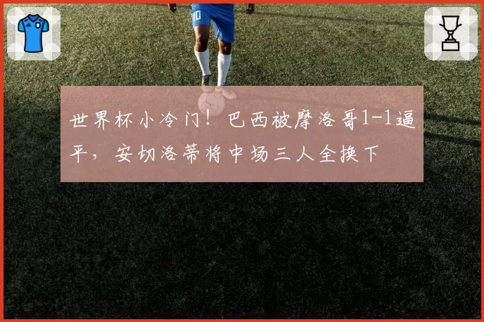 世界杯小冷门!巴西被摩洛哥1-1逼平,安切洛蒂将中场三人全换下