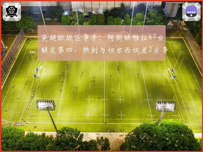 英超欧战区争夺:阿斯顿维拉67分锁定第四,热刺与切尔西仅差2分争第六