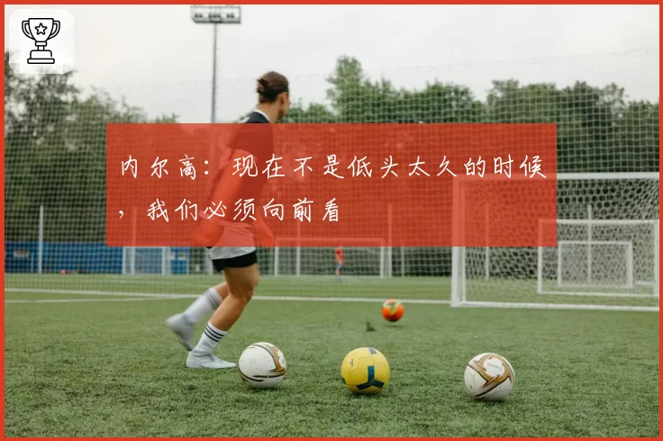 内尔高：现在不是低头太久的时候，我们必须向前看