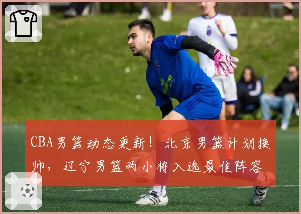 CBA男篮动态更新!北京男篮计划换帅,辽宁男篮两小将入选最佳阵容,四川男篮兜售状元签