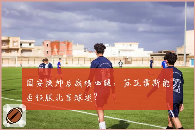 国安换帅后战绩回暖,苏亚雷斯能否征服北京球迷?