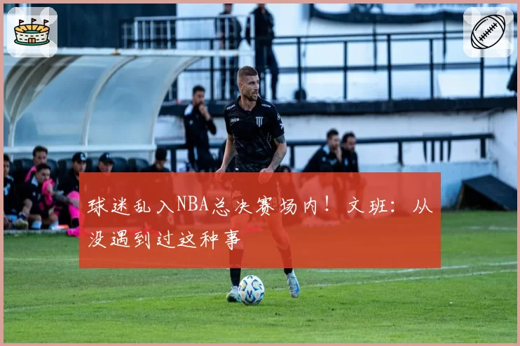 球迷乱入NBA总决赛场内！文班：从没遇到过这种事
