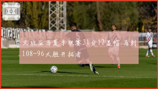 文班亚马夏季联赛31分12盖帽 马刺108-96大胜开拓者