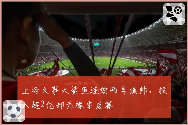 上海久事大鲨鱼连续两年换帅，投入超2亿却无缘季后赛
