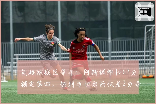 英超欧战区争夺:阿斯顿维拉67分锁定第四,热刺与切尔西仅差2分争第六
