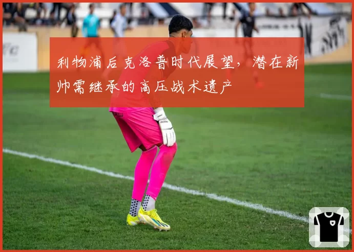 利物浦后克洛普时代展望,潜在新帅需继承的高压战术遗产