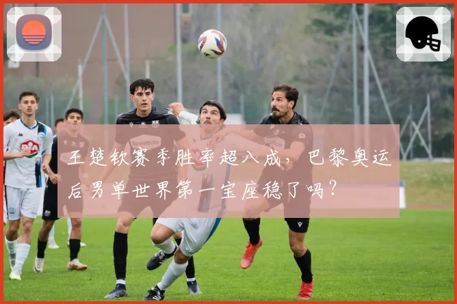 王楚钦赛季胜率超八成,巴黎奥运后男单世界第一宝座稳了吗?