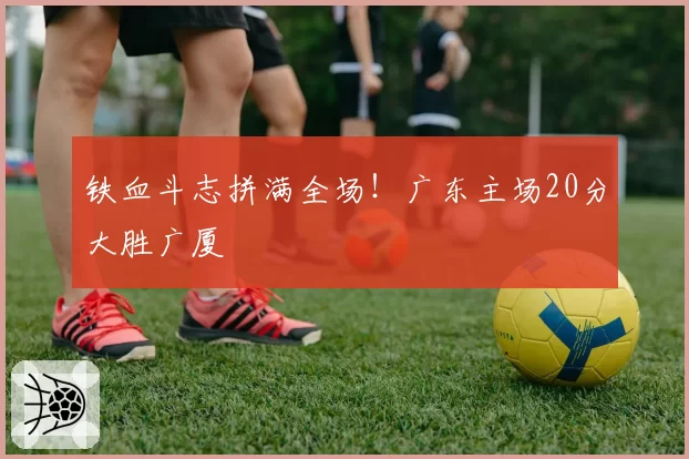 铁血斗志拼满全场！广东主场20分大胜广厦