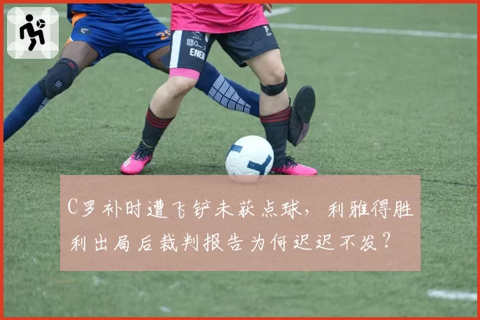 C罗补时遭飞铲未获点球，利雅得胜利出局后裁判报告为何迟迟不发？