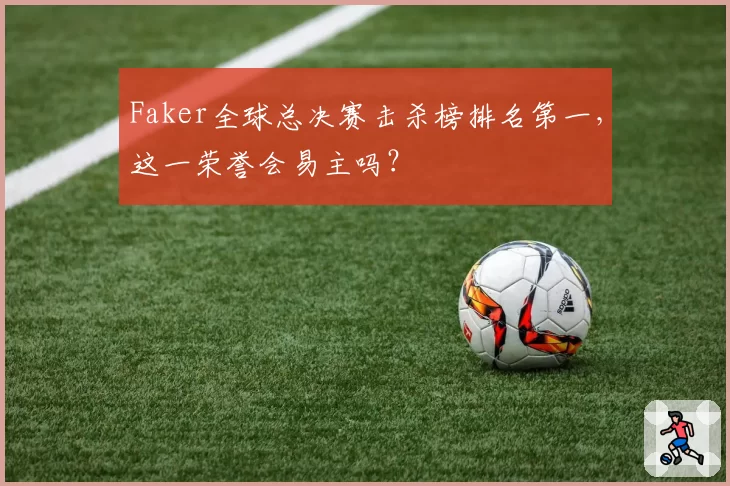 Faker全球总决赛击杀榜排名第一,这一荣誉会易主吗?