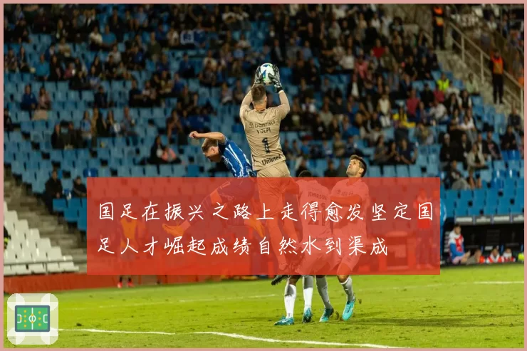 国足在振兴之路上走得愈发坚定国足人才崛起成绩自然水到渠成