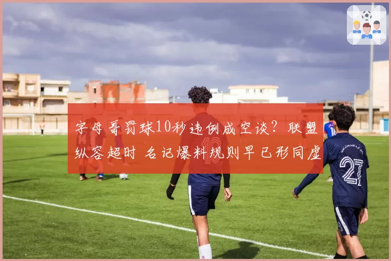 字母哥罚球10秒违例成空谈?联盟纵容超时 名记爆料规则早已形同虚设