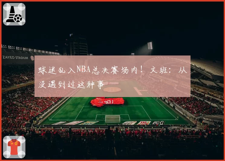 球迷乱入NBA总决赛场内！文班：从没遇到过这种事