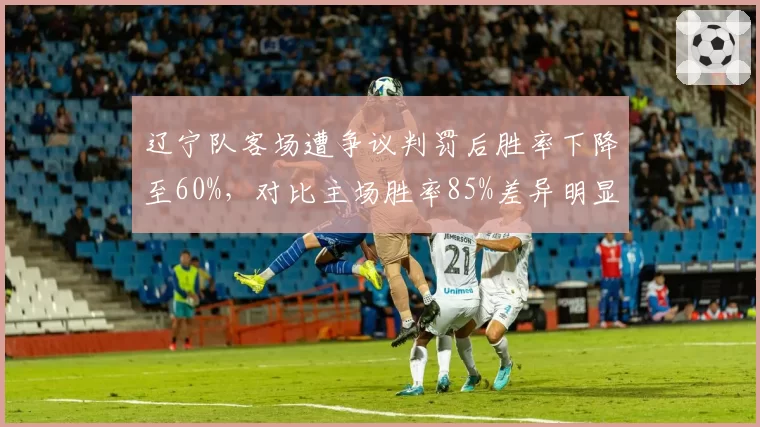 辽宁队客场遭争议判罚后胜率下降至60%,对比主场胜率85%差异明显
