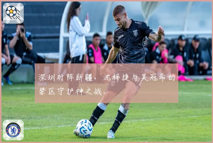 深圳对阵新疆，沈梓捷与吴冠希的禁区守护神之战。