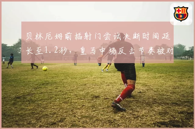 贝林厄姆前插射门尝试决断时间延长至1.2秒,皇马中场反击节奏被对手预判拦截