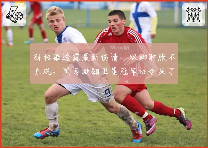 孙铭徽透露最新伤情,双脚肿胀不乐观,黑马掀翻卫冕冠军机会来了