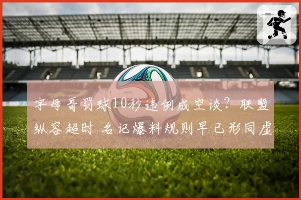 字母哥罚球10秒违例成空谈?联盟纵容超时 名记爆料规则早已形同虚设